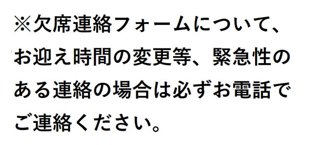 ※欠席連絡フォームについて、お迎え時間の変更等、緊急性のある連絡の場合は必ずお電話でご連絡ください。